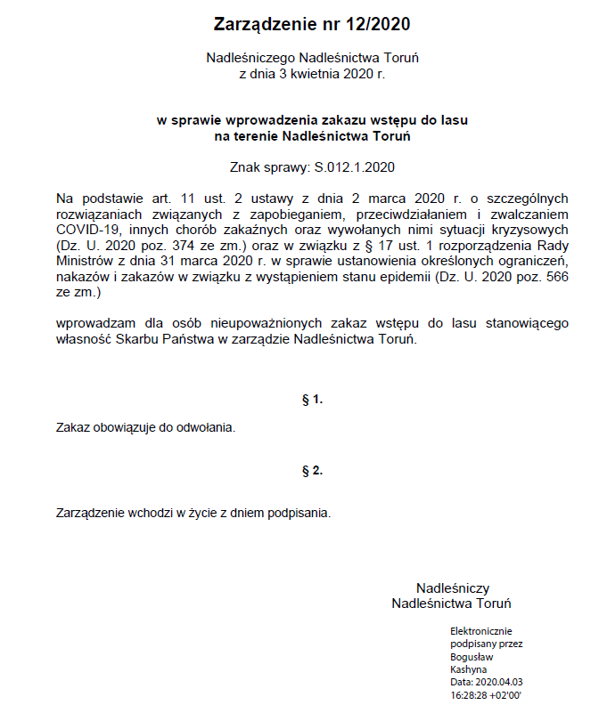 Zarządzenie nr 12/2020 Nadleśniczego Nadleśnictwa Toruń z dnia 3 kwietnia 2020 r. w sprawie wprowadzenia zakazu wstępu do lasu na terenie Nadleśnictwa Toruń Znak sprawy: S.012.1.2020 Na podstawie art. 11 ust. 2 ustawy z dnia 2 marca 2020 r. o szczególnych rozwiązaniach związanych z zapobieganiem, przeciwdziałaniem i zwalczaniem COVID-19, innych chorób zakaźnych oraz wywołanych nimi sytuacji kryzysowych (Dz. U. 2020 poz. 374 ze zm.) oraz w związku z § 17 ust. 1 rozporządzenia Rady Ministrów z dnia 31 marca 2020 r. w sprawie ustanowienia określonych ograniczeń, nakazów i zakazów w związku z wystąpieniem stanu epidemii (Dz. U. 2020 poz. 566 ze zm.) wprowadzam dla osób nieupoważnionych zakaz wstępu do lasu stanowiącego własność Skarbu Państwa w zarządzie Nadleśnictwa Toruń. § 1. Zakaz obowiązuje do odwołania. § 2. Zarządzenie wchodzi w życie z dniem podpisania. Nadleśniczy Nadleśnictwa Toruń