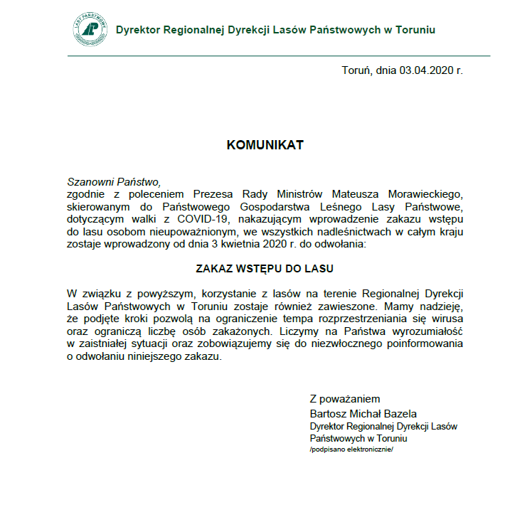 Dyrektor Regionalnej Dyrekcji Lasów Państwowych w Toruniu www.lasy.gov.pl Toruń, dnia 03.04.2020 r. KOMUNIKAT Szanowni Państwo, zgodnie z poleceniem Prezesa Rady Ministrów Mateusza Morawieckiego, skierowanym do Państwowego Gospodarstwa Leśnego Lasy Państwowe, dotyczącym walki z COVID-19, nakazującym wprowadzenie zakazu wstępu do lasu osobom nieupoważnionym, we wszystkich nadleśnictwach w całym kraju zostaje wprowadzony od dnia 3 kwietnia 2020 r. do odwołania: ZAKAZ WSTĘPU DO LASU W związku z powyższym, korzystanie z lasów na terenie Regionalnej Dyrekcji Lasów Państwowych w Toruniu zostaje również zawieszone. Mamy nadzieję, że podjęte kroki pozwolą na ograniczenie tempa rozprzestrzeniania się wirusa oraz ograniczą liczbę osób zakażonych. Liczymy na Państwa wyrozumiałość w zaistniałej sytuacji oraz zobowiązujemy się do niezwłocznego poinformowania o odwołaniu niniejszego zakazu. Z poważaniem Bartosz Michał Bazela Dyrektor Regionalnej Dyrekcji Lasów Państwowych w Toruniu