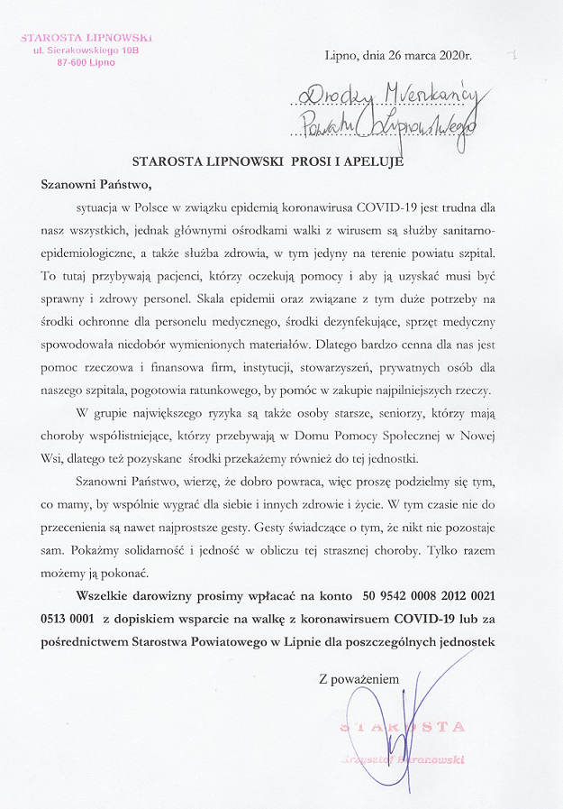 STAROSTA LIPNOWSKI PROSI I APELUJE Szanowni Państwo,sytuacja w Polsce w związku epidemią koronawirusa COVID-19 jest trudna dla nasz wszystkich, jednak głównymi środkami walki z wirusem są służby sanitarno¬epidemiologiczne, a także służba zdrowia, w tym jedyny na terenie powiatu szpital. To tutaj przybywają, pacjenci, którzy oczekują pomocy i aby ją uzyskać musi by sprawny i zdrowy personel. Skala epidemii oraz związane z tym duże potrzeby na grodki ochronne dla personelu medycznego, środki dezynfekujące, sprzęt medyczny spowodowała niedobór wymienionych materiałów. Dlatego bardzo cenna dla nas jest pomoc rzeczowa i finansowa firm, instytucji, stowarzyszeń, prywatnych osób dla naszego szpitala, pogotowia ratunkowego, by pomóc w zakupie najpilniejszych rzeczy. W grupie największego ryzyka są  osoby starsze, seniorzy, którzy mają choroby współistniejące, którzy przebywają, w Domu Pomocy Społecznej w Nowej Wsi, dlatego też pozyskane środki przekażemy również do tej jednostki. Szanowni Państwo, wierzę że dobro powraca, więc proszę podzielmy się tym, co mamy, by wspólnie wygrać dla siebie i innych zdrowie i życie. W tym czasie nie do przecenienia są nawet najprostsze gesty. Gesty świadczące o tym, że nikt nie pozostaje sam. Pokażmy solidarność i jedność w obliczu tej strasznej choroby. Tylko razem możemy ją pokonać. Wszelkie darowizny prosimy wpłacać na konto 50 9542 0008 2012 0021 0513 0001 z dopiskiem wsparcie na walkę z koronawirusem COVID-19 lub za pośrednictwem Starostwa Powiatowego w Lipnie dla poszczególnych jednostek