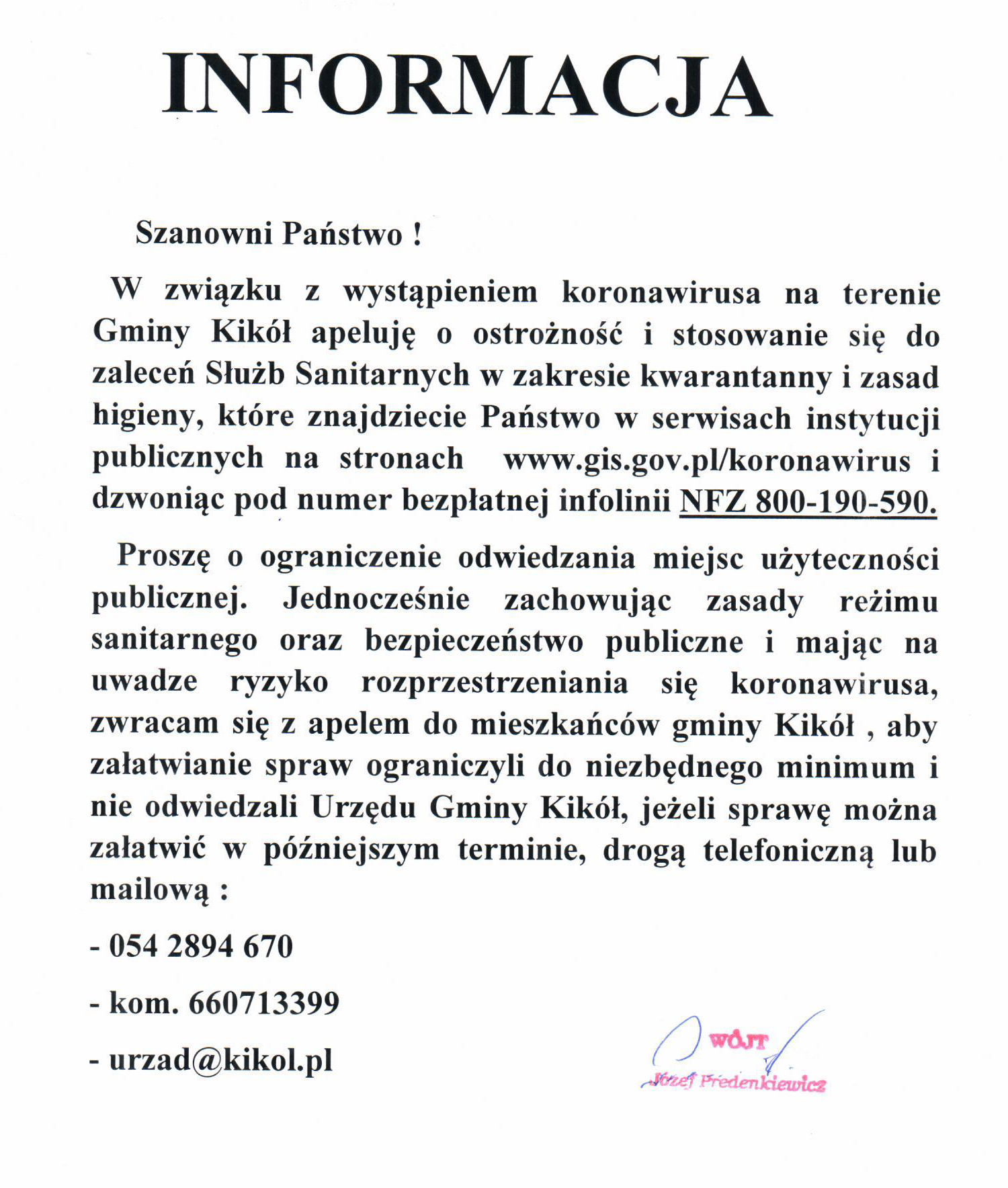 INFORMACJA Szanowni Państwo!! W związku z wystąpieniem koronawirusa na terenie Gminy Kikól apeluję o ostrożność i stosowanie się do zaleceń Służb Sanitarnych w zakresie kwarantanny i zasad higieny, które znajdziecie Państwo w serwisach instytucji publicznych na stronach www.gis.gov.pl/koronawirus i dzwoniąc pod numer bezpłatnej infolinii NFZ 800-190-590.  Proszę o ograniczenie odwiedzania miejsc użyteczności publicznej. Jednocześnie zachowując zasady reżimu sanitarnego oraz bezpieczeństwo publiczne i mając na uwadze ryzyko rozprzestrzeniania się koronawirusa, zwracam się z apelem do mieszkańców gminy Kikól , aby załatwianie spraw ograniczyli do niezbędnego minimum i nie odwiedzali Urzędu Gminy Kikól, jeżeli sprawę można załatwić w późniejszym terminie, drogą telefoniczną lub mailową : 	054 2894 670 	kom. 660713399 	urzad@kikol.pl