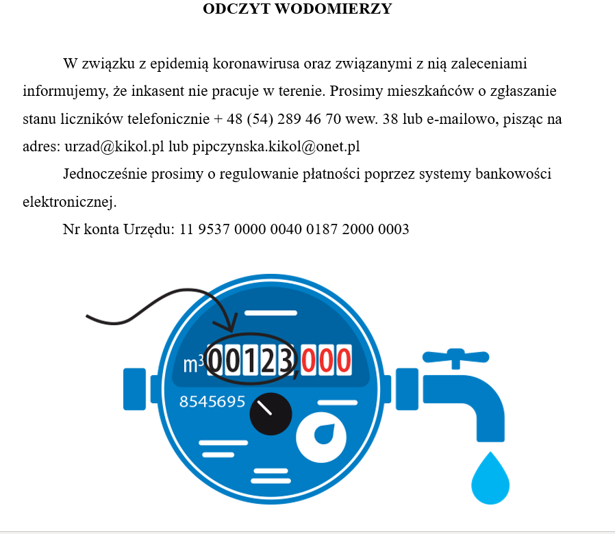 ODCZYT WODOMIERZY    	W związku z epidemią koronawirusa oraz związanymi z nią zaleceniami informujemy, że inkasent nie pracuje w terenie. Prosimy mieszkańców o zgłaszanie stanu liczników telefonicznie + 48 (54) 289 46 70 wew. 38 lub e-mailowo, pisząc na adres: urzad@kikol.pl lub pipczynska.kikol@onet.pl 	Jednocześnie prosimy o regulowanie płatności poprzez systemy bankowości elektronicznej. 	Nr konta Urzędu: 11 9537 0000 0040 0187 2000 0003