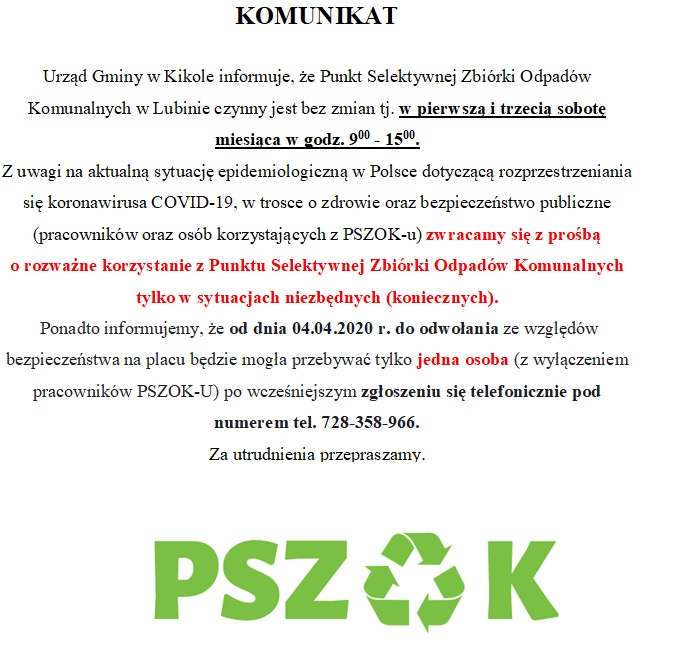 KOMUNIKAT Urząd Gminy w Kikole informuje, że Punkt Selektywnej Zbiórki Odpadów Komunalnych w Lubinie czynny jest bez zmian tj. w pierwsza i trzecia sobotę miesiąca w godz 9.00 – 15.00. Z uwagi na aktualną sytuację epidemiologiczną w Polsce dotyczącą rozprzestrzeniania się koronawirusa COVID-19, w trosce o zdrowie oraz bezpieczeństwo publiczne (pracowników oraz osób korzystających z PSZOK-u) zwracamy się z prośbą o rozważne korzystanie z Punktu Selektywnej Zbiórki Odpadów Komunalnych tylko w sytuacjach niezbędnych (koniecznych). Ponadto informujemy, że od dnia 04.04.2020 r. do odwołania ze względów bezpieczeństwa na placu będzie mogła przebywać tylko jedna osoba (z wyłączeniem pracowników PSZOK-U) po wcześniejszym zgłoszeniu się telefonicznie pod numerem tel. 728-358-966. Za utrudnienia przepraszamy.  Zielony napis na białym tle PSZOK