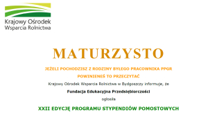 MATURZYSTO JEŻELI POCHODZISZ Z RODZINY BYŁEGO PRACOWNIKA PPGR POWINIENEŚ TO PRZECZYTAĆ Krajowy Ośrodek Wsparcia Rolnictwa w Bydgoszczy informuje, że Fundacja Edukacyjna Przedsiębiorczości ogłosiła XXII EDYCJĘ PROGRAMU STYPENDIÓW POMOSTOWYCH 