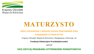 MATURZYSTO JEŻELI POCHODZISZ Z RODZINY BYŁEGO PRACOWNIKA PPGR POWINIENEŚ TO PRZECZYTAĆ Krajowy Ośrodek Wsparcia Rolnictwa w Bydgoszczy informuje, że Fundacja Edukacyjna Przedsiębiorczości ogłosiła XXII EDYCJĘ PROGRAMU STYPENDIÓW POMOSTOWYCH 